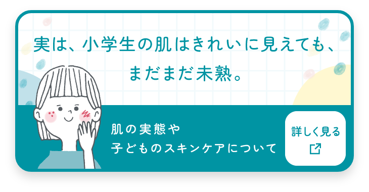 実は、小学生の肌はきれいに見えても、まだまだ未熟。肌の実態と子どものスキンケアについて詳しく見る